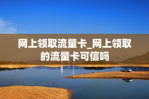 网上领取流量卡_网上领取的流量卡可信吗
