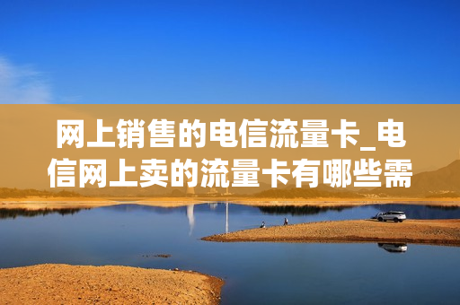 网上销售的电信流量卡_电信网上卖的流量卡有哪些需要注意的
