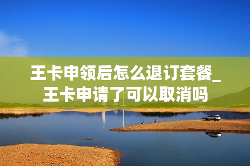 王卡申领后怎么退订套餐_王卡申请了可以取消吗