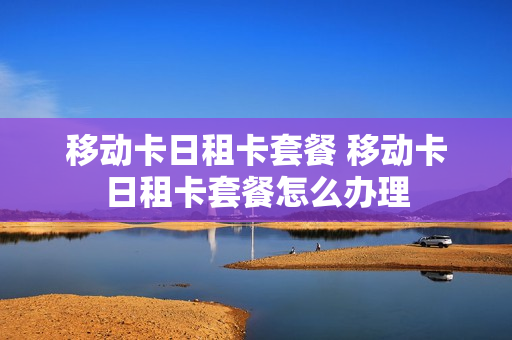 移动卡日租卡套餐 移动卡日租卡套餐怎么办理