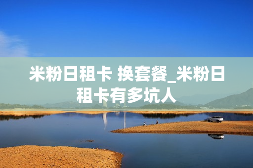 米粉日租卡 换套餐_米粉日租卡有多坑人