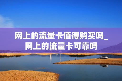网上的流量卡值得购买吗_网上的流量卡可靠吗