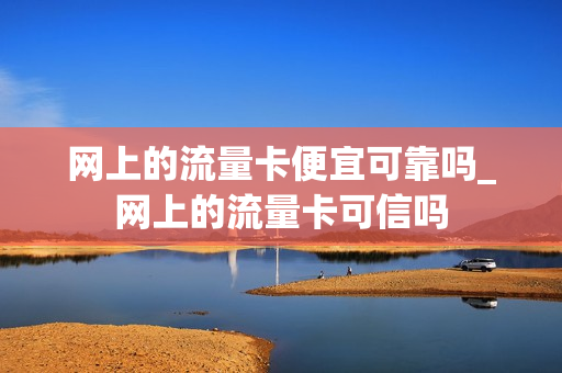 网上的流量卡便宜可靠吗_网上的流量卡可信吗