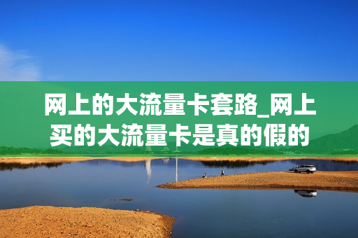 网上的大流量卡套路_网上买的大流量卡是真的假的
