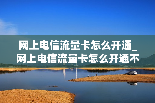 网上电信流量卡怎么开通_网上电信流量卡怎么开通不了