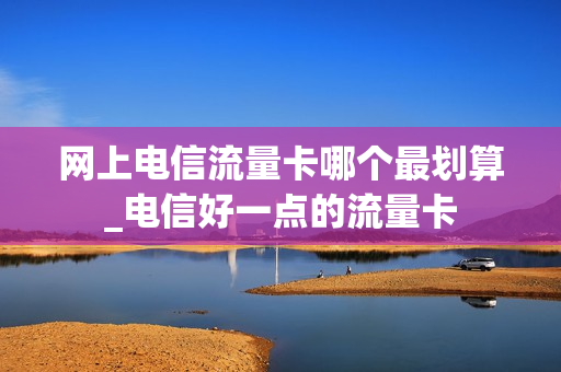 网上电信流量卡哪个最划算_电信好一点的流量卡