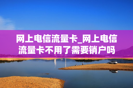 网上电信流量卡_网上电信流量卡不用了需要销户吗