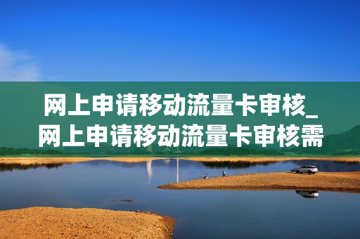 网上申请移动流量卡审核_网上申请移动流量卡审核需要多久