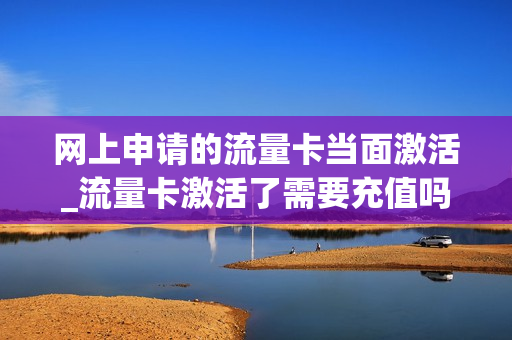网上申请的流量卡当面激活_流量卡激活了需要充值吗