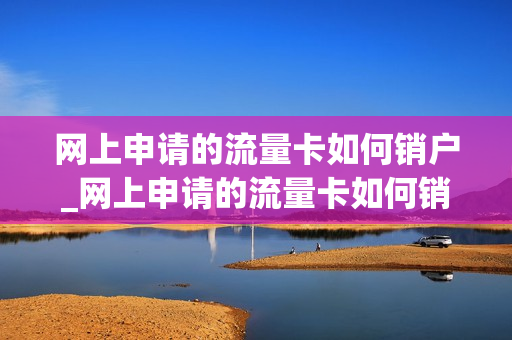 网上申请的流量卡如何销户_网上申请的流量卡如何销户呢
