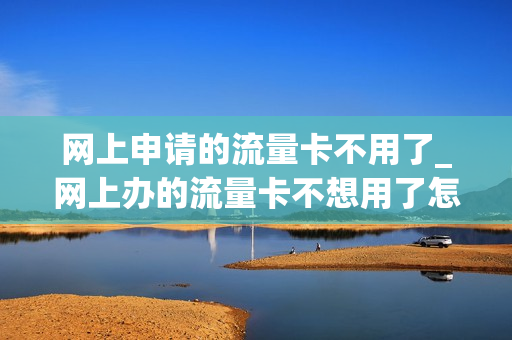 网上申请的流量卡不用了_网上办的流量卡不想用了怎么办