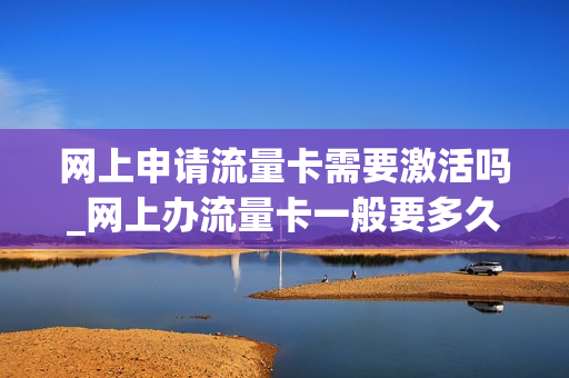 网上申请流量卡需要激活吗_网上办流量卡一般要多久才能到