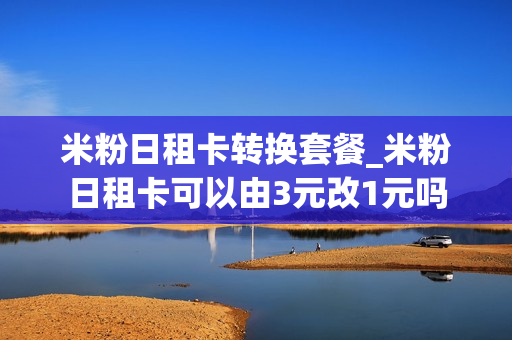 米粉日租卡转换套餐_米粉日租卡可以由3元改1元吗