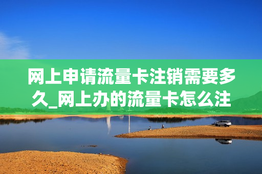 网上申请流量卡注销需要多久_网上办的流量卡怎么注销