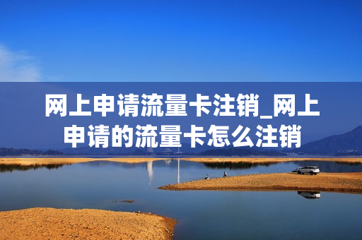 网上申请流量卡注销_网上申请的流量卡怎么注销