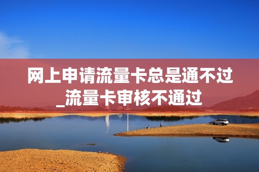 网上申请流量卡总是通不过_流量卡审核不通过