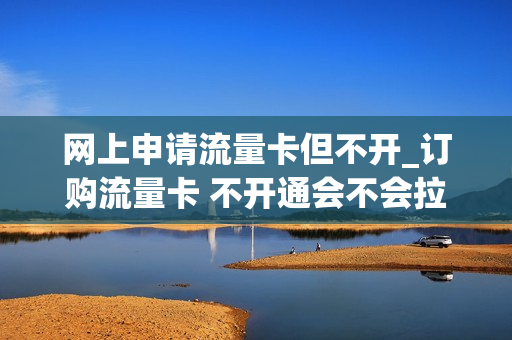 网上申请流量卡但不开_订购流量卡 不开通会不会拉黑