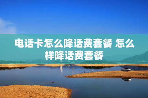 电话卡怎么降话费套餐 怎么样降话费套餐