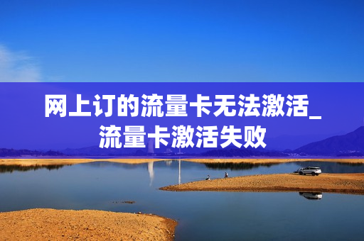 网上订的流量卡无法激活_流量卡激活失败
