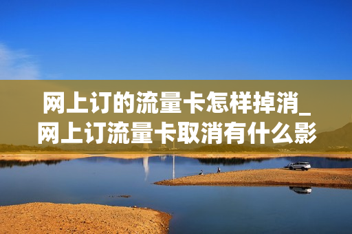 网上订的流量卡怎样掉消_网上订流量卡取消有什么影响吗