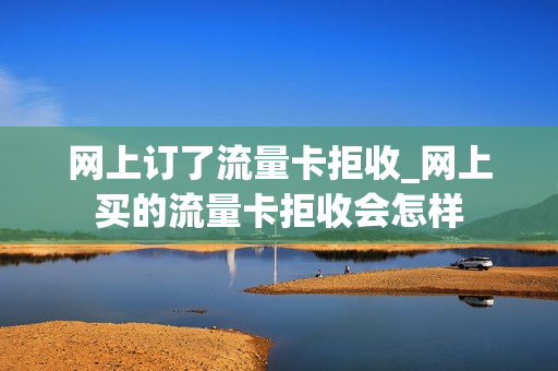 网上订了流量卡拒收_网上买的流量卡拒收会怎样