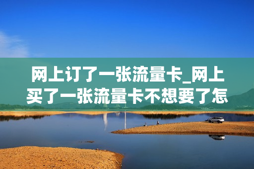 网上订了一张流量卡_网上买了一张流量卡不想要了怎么办