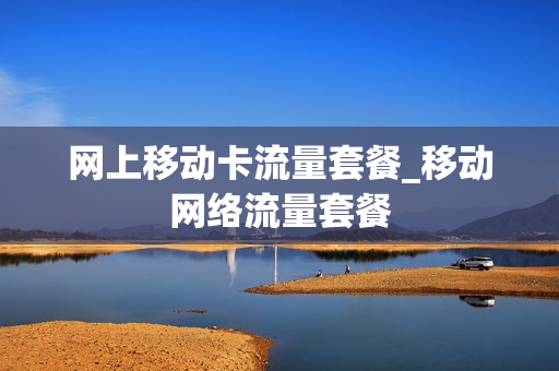 网上移动卡流量套餐_移动网络流量套餐