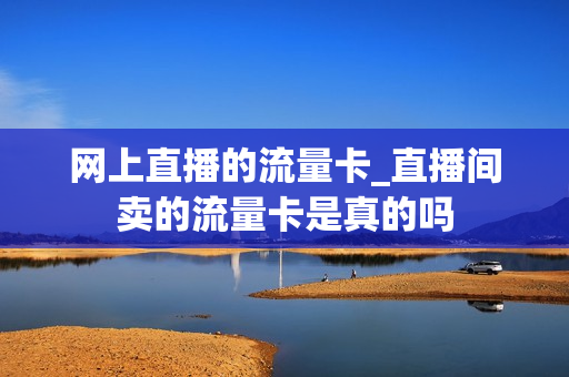 网上直播的流量卡_直播间卖的流量卡是真的吗