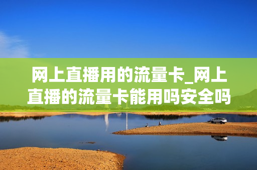 网上直播用的流量卡_网上直播的流量卡能用吗安全吗