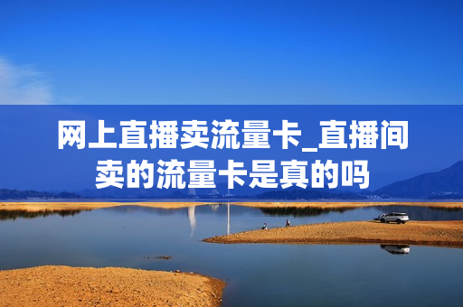 网上直播卖流量卡_直播间卖的流量卡是真的吗