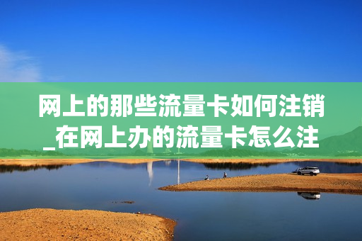网上的那些流量卡如何注销_在网上办的流量卡怎么注销