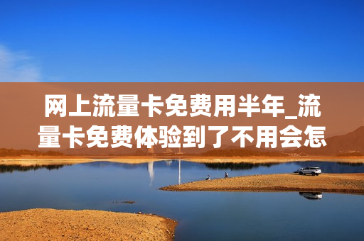 网上流量卡免费用半年_流量卡免费体验到了不用会怎么样