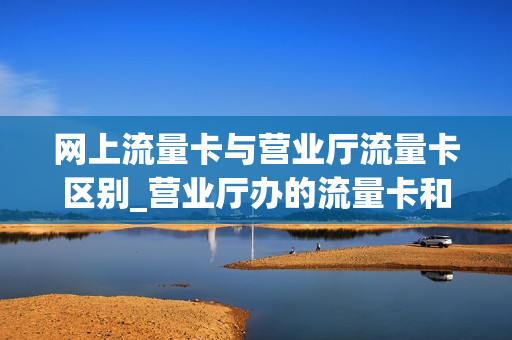 网上流量卡与营业厅流量卡区别_营业厅办的流量卡和网上买的一样吗