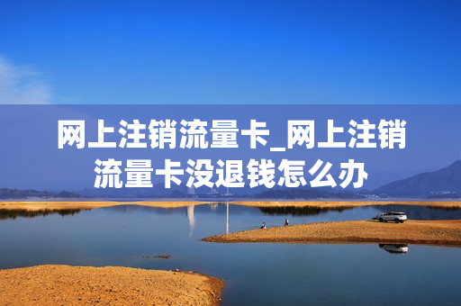 网上注销流量卡_网上注销流量卡没退钱怎么办