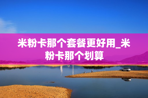 米粉卡那个套餐更好用_米粉卡那个划算