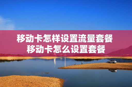 移动卡怎样设置流量套餐 移动卡怎么设置套餐