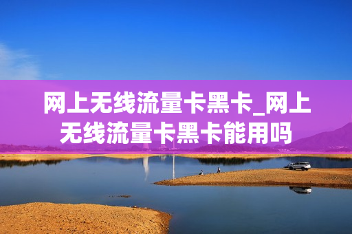 网上无线流量卡黑卡_网上无线流量卡黑卡能用吗