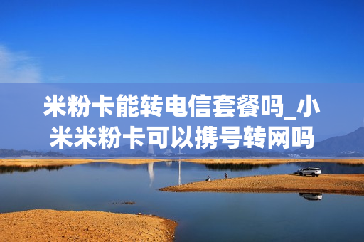 米粉卡能转电信套餐吗_小米米粉卡可以携号转网吗