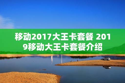 移动2017大王卡套餐 2019移动大王卡套餐介绍