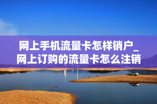 网上手机流量卡怎样销户_网上订购的流量卡怎么注销