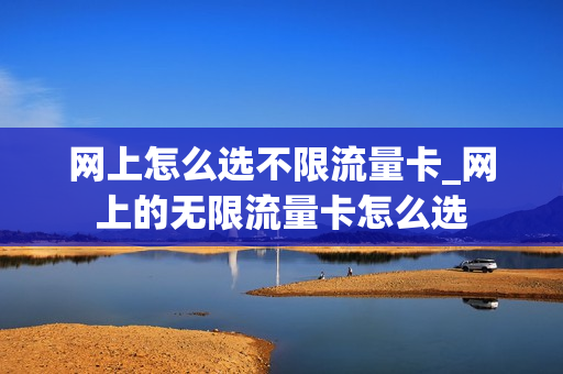 网上怎么选不限流量卡_网上的无限流量卡怎么选