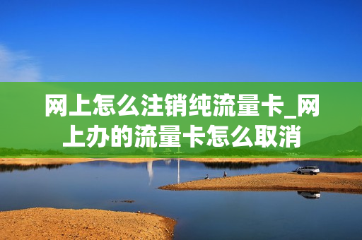 网上怎么注销纯流量卡_网上办的流量卡怎么取消