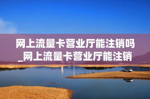 网上流量卡营业厅能注销吗_网上流量卡营业厅能注销吗安全吗