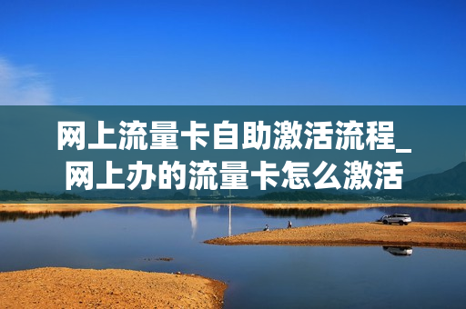 网上流量卡自助激活流程_网上办的流量卡怎么激活