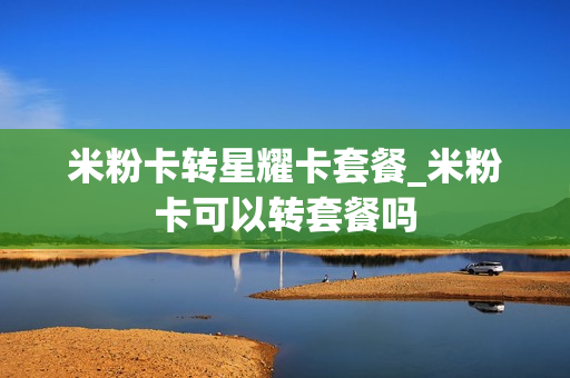 米粉卡转星耀卡套餐_米粉卡可以转套餐吗