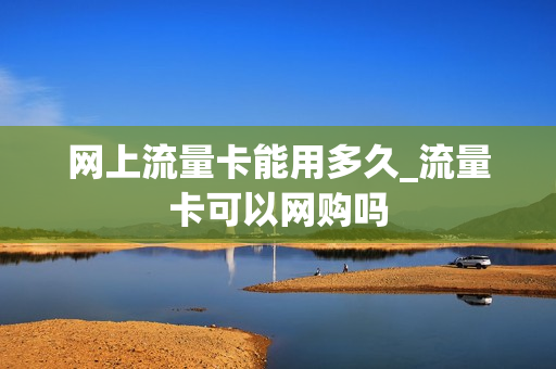 网上流量卡能用多久_流量卡可以网购吗