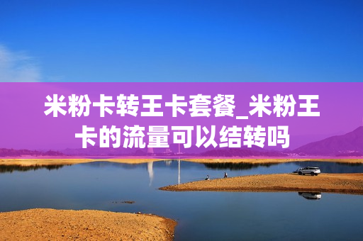 米粉卡转王卡套餐_米粉王卡的流量可以结转吗
