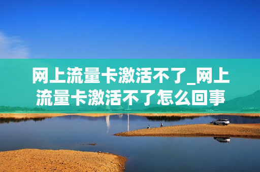 网上流量卡激活不了_网上流量卡激活不了怎么回事