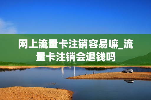 网上流量卡注销容易嘛_流量卡注销会退钱吗