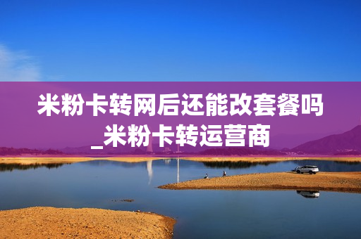 米粉卡转网后还能改套餐吗_米粉卡转运营商